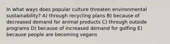 In what ways does popular culture threaten environmental sustainability? A) through recycling plans B) because of decreased demand for animal products C) through outside programs D) because of increased demand for golfing E) because people are becoming vegans