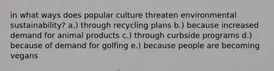 in what ways does popular culture threaten environmental sustainability? a.) through recycling plans b.) because increased demand for animal products c.) through curbside programs d.) because of demand for golfing e.) because people are becoming vegans