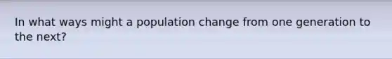 In what ways might a population change from one generation to the next?