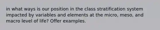 in what ways is our position in the class stratification system impacted by variables and elements at the micro, meso, and macro level of life? Offer examples.