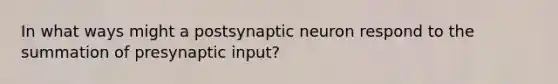 In what ways might a postsynaptic neuron respond to the summation of presynaptic input?