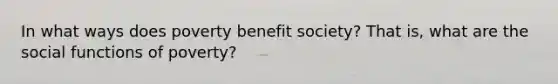 In what ways does poverty benefit society? That is, what are the social functions of poverty?