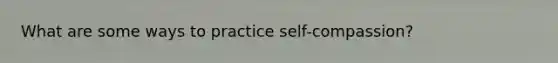 What are some ways to practice self-compassion?