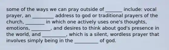 some of the ways we can pray outside of _______ include: vocal prayer, an _________ address to god or traditional prayers of the church, ________ in which one actively uses one's thoughts, emotions, ________, and desires to think about god's presence in the world, and __________, which is a silent, wordless prayer that involves simply being in the __________ of god.