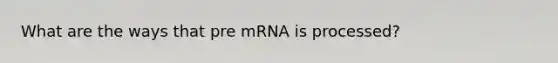 What are the ways that pre mRNA is processed?