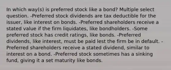 In which way(s) is preferred stock like a bond? Multiple select question. -Preferred stock dividends are tax deductible for the issuer, like interest on bonds. -Preferred shareholders receive a stated value if the firm liquidates, like bondholders. -Some preferred stock has credit ratings, like bonds. -Preferred dividends, like interest, must be paid lest the firm be in default. -Preferred shareholders receive a stated dividend, similar to interest on a bond. -Preferred stock sometimes has a sinking fund, giving it a set maturity like bonds.