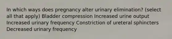 In which ways does pregnancy alter urinary elimination? (select all that apply) Bladder compression Increased urine output Increased urinary frequency Constriction of ureteral sphincters Decreased urinary frequency