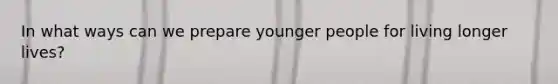 In what ways can we prepare younger people for living longer lives?