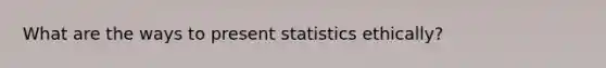 What are the ways to present statistics ethically?