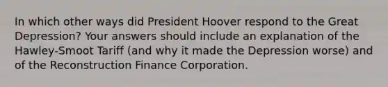 In which other ways did President Hoover respond to the Great Depression? Your answers should include an explanation of the Hawley-Smoot Tariff (and why it made the Depression worse) and of the Reconstruction Finance Corporation.