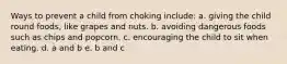 Ways to prevent a child from choking include: a. giving the child round foods, like grapes and nuts. b. avoiding dangerous foods such as chips and popcorn. c. encouraging the child to sit when eating. d. a and b e. b and c