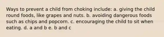 Ways to prevent a child from choking include: a. giving the child round foods, like grapes and nuts. b. avoiding dangerous foods such as chips and popcorn. c. encouraging the child to sit when eating. d. a and b e. b and c