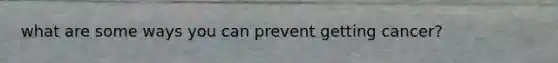 what are some ways you can prevent getting cancer?