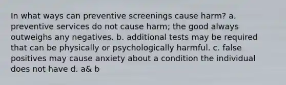 In what ways can preventive screenings cause harm? a. preventive services do not cause harm; the good always outweighs any negatives. b. additional tests may be required that can be physically or psychologically harmful. c. false positives may cause anxiety about a condition the individual does not have d. a& b