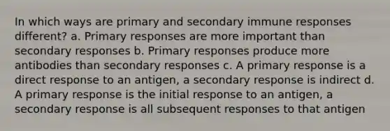 In which ways are primary and secondary immune responses different? a. Primary responses are more important than secondary responses b. Primary responses produce more antibodies than secondary responses c. A primary response is a direct response to an antigen, a secondary response is indirect d. A primary response is the initial response to an antigen, a secondary response is all subsequent responses to that antigen