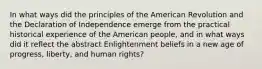 In what ways did the principles of the American Revolution and the Declaration of Independence emerge from the practical historical experience of the American people, and in what ways did it reflect the abstract Enlightenment beliefs in a new age of progress, liberty, and human rights?