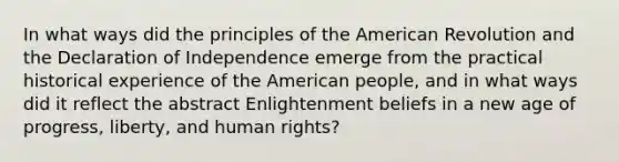 In what ways did the principles of the American Revolution and the Declaration of Independence emerge from the practical historical experience of the American people, and in what ways did it reflect the abstract Enlightenment beliefs in a new age of progress, liberty, and human rights?