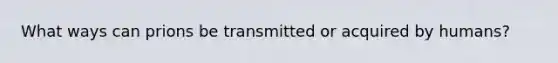 What ways can prions be transmitted or acquired by humans?