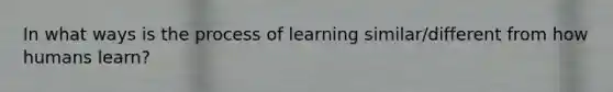 In what ways is the process of learning similar/different from how humans learn?