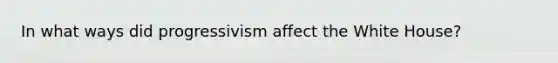 In what ways did progressivism affect the White House?
