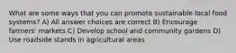 What are some ways that you can promote sustainable local food systems? A) All answer choices are correct B) Encourage farmers' markets C) Develop school and community gardens D) Use roadside stands in agricultural areas