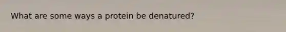 What are some ways a protein be denatured?