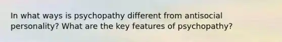 In what ways is psychopathy different from antisocial personality? What are the key features of psychopathy?