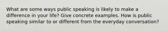 What are some ways public speaking is likely to make a difference in your life? Give concrete examples. How is public speaking similar to or different from the everyday conversation?