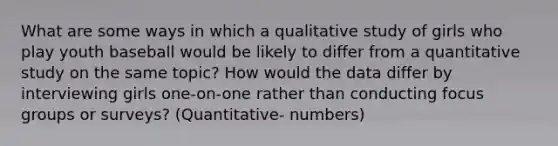 What are some ways in which a qualitative study of girls who play youth baseball would be likely to differ from a quantitative study on the same topic? How would the data differ by interviewing girls one-on-one rather than conducting focus groups or surveys? (Quantitative- numbers)