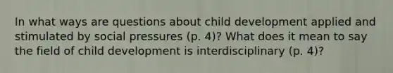 In what ways are questions about child development applied and stimulated by social pressures (p. 4)? What does it mean to say the field of child development is interdisciplinary (p. 4)?