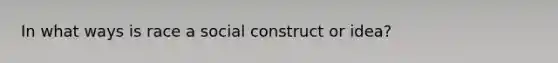 In what ways is race a social construct or idea?