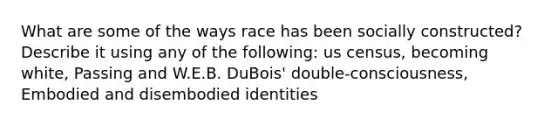 What are some of the ways race has been socially constructed? Describe it using any of the following: us census, becoming white, Passing and W.E.B. DuBois' double-consciousness, Embodied and disembodied identities