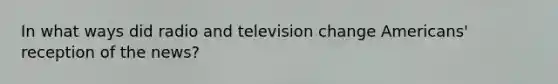 In what ways did radio and television change Americans' reception of the news?