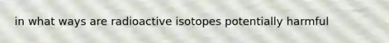 in what ways are radioactive isotopes potentially harmful