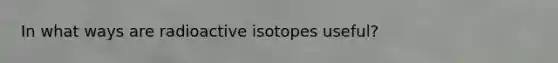 In what ways are radioactive isotopes useful?