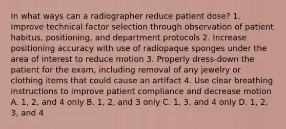 In what ways can a radiographer reduce patient dose? 1. Improve technical factor selection through observation of patient habitus, positioning, and department protocols 2. Increase positioning accuracy with use of radiopaque sponges under the area of interest to reduce motion 3. Properly dress-down the patient for the exam, including removal of any jewelry or clothing items that could cause an artifact 4. Use clear breathing instructions to improve patient compliance and decrease motion A. 1, 2, and 4 only B. 1, 2, and 3 only C. 1, 3, and 4 only D. 1, 2, 3, and 4