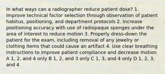 In what ways can a radiographer reduce patient dose? 1. Improve technical factor selection through observation of patient habitus, positioning, and department protocols 2. Increase positioning accuracy with use of radiopaque sponges under the area of interest to reduce motion 3. Properly dress-down the patient for the exam, including removal of any jewelry or clothing items that could cause an artifact 4. Use clear breathing instructions to improve patient compliance and decrease motion A 1, 2, and 4 only B 1, 2, and 3 only C 1, 3, and 4 only D 1, 2, 3, and 4