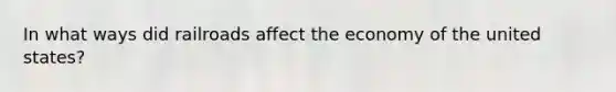 In what ways did railroads affect the economy of the united states?
