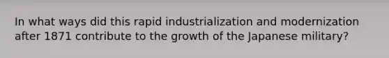 In what ways did this rapid industrialization and modernization after 1871 contribute to the growth of the Japanese military?