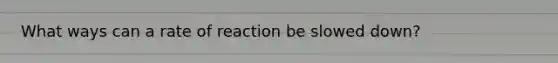 What ways can a rate of reaction be slowed down?