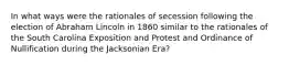 In what ways were the rationales of secession following the election of Abraham Lincoln in 1860 similar to the rationales of the South Carolina Exposition and Protest and Ordinance of Nullification during the Jacksonian Era?