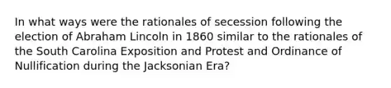 In what ways were the rationales of secession following the election of Abraham Lincoln in 1860 similar to the rationales of the South Carolina Exposition and Protest and Ordinance of Nullification during the Jacksonian Era?