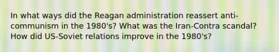 In what ways did <a href='https://www.questionai.com/knowledge/kDIUUaWOrc-the-reagan-administration' class='anchor-knowledge'>the reagan administration</a> reassert anti-communism in the 1980's? What was the Iran-Contra scandal? How did US-Soviet relations improve in the 1980's?