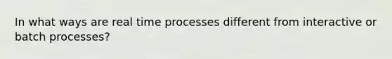 In what ways are real time processes different from interactive or batch processes?