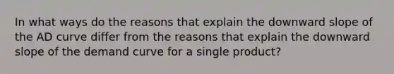 In what ways do the reasons that explain the downward slope of the AD curve differ from the reasons that explain the downward slope of the demand curve for a single product?