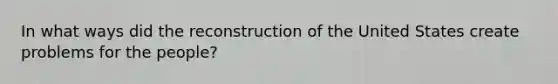 In what ways did the reconstruction of the United States create problems for the people?