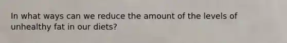 In what ways can we reduce the amount of the levels of unhealthy fat in our diets?