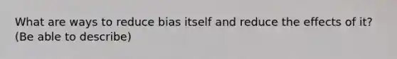 What are ways to reduce bias itself and reduce the effects of it? (Be able to describe)