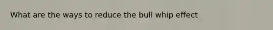 What are the ways to reduce the bull whip effect