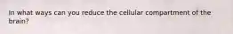 In what ways can you reduce the cellular compartment of the brain?